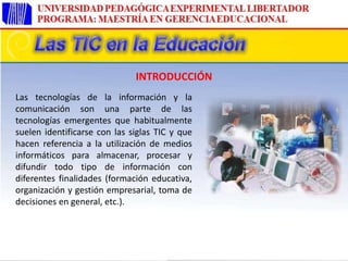 Las tecnologías de la información y la
comunicación son una parte de las
tecnologías emergentes que habitualmente
suelen identificarse con las siglas TIC y que
hacen referencia a la utilización de medios
informáticos para almacenar, procesar y
difundir todo tipo de información con
diferentes finalidades (formación educativa,
organización y gestión empresarial, toma de
decisiones en general, etc.).
INTRODUCCIÓN
 
