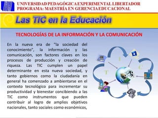En la nueva era de "la sociedad del
conocimiento", la información y las
comunicación, son factores claves en los
procesos de producción y creación de
riqueza. Las TIC cumplen un papel
determinante en esta nueva sociedad, y
tanto gobiernos como la ciudadanía en
general ha comenzado a ambientarse en el
contexto tecnológico para incrementar su
productividad y bienestar concibiendo a las
TIC como instrumentos que pueden
contribuir al logro de amplios objetivos
nacionales, tanto sociales como económicos,
TECNOLOGÍAS DE LA INFORMACIÓN Y LA COMUNICACIÓN
 
