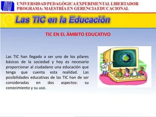 Las TIC han llegado a ser uno de los pilares
básicos de la sociedad y hoy es necesario
proporcionar al ciudadano una educación que
tenga que cuenta esta realidad. Las
posibilidades educativas de las TIC han de ser
consideradas en dos aspectos: su
conocimiento y su uso.
TIC EN EL ÁMBITO EDUCATIVO
 