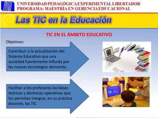 Contribuir a la actualización del
Sistema Educativo que una
sociedad fuertemente influida por
las nuevas tecnologías demanda.
Facilitar a los profesores las bases
teóricas y destrezas operativas que
les permitan integrar, en su práctica
docente, las TIC
TIC EN EL ÁMBITO EDUCATIVO
Objetivos:
 