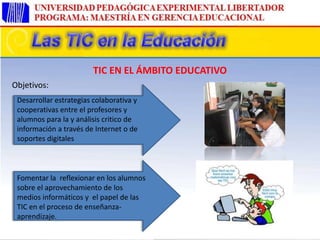Objetivos:
Desarrollar estrategias colaborativa y
cooperativas entre el profesores y
alumnos para la y análisis critico de
información a través de Internet o de
soportes digitales
Fomentar la reflexionar en los alumnos
sobre el aprovechamiento de los
medios informáticos y el papel de las
TIC en el proceso de enseñanza-
aprendizaje.
TIC EN EL ÁMBITO EDUCATIVO
 
