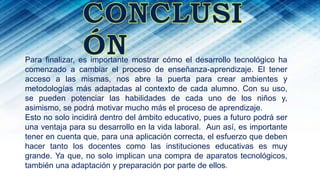 Para finalizar, es importante mostrar cómo el desarrollo tecnológico ha
comenzado a cambiar el proceso de enseñanza-aprendizaje. El tener
acceso a las mismas, nos abre la puerta para crear ambientes y
metodologías más adaptadas al contexto de cada alumno. Con su uso,
se pueden potenciar las habilidades de cada uno de los niños y,
asimismo, se podrá motivar mucho más el proceso de aprendizaje.
Esto no solo incidirá dentro del ámbito educativo, pues a futuro podrá ser
una ventaja para su desarrollo en la vida laboral. Aun así, es importante
tener en cuenta que, para una aplicación correcta, el esfuerzo que deben
hacer tanto los docentes como las instituciones educativas es muy
grande. Ya que, no solo implican una compra de aparatos tecnológicos,
también una adaptación y preparación por parte de ellos.
 