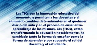 Las TICs son la innovación educativa del
momento y permiten a los docentes y al
alumnado cambios determinantes en el quehacer
diario del aula y en el proceso de enseñanza-
aprendizaje de los mismos. Las (TICs), están
transformando la educación notablemente, ha
cambiado tanto la forma de enseñar como la
forma de aprender y por supuesto el rol del
docente y el estudiante.
 