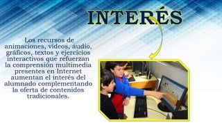 Los recursos de
animaciones, vídeos, audio,
gráficos, textos y ejercicios
interactivos que refuerzan
la comprensión multimedia
presentes en Internet
aumentan el interés del
alumnado complementando
la oferta de contenidos
tradicionales.
 