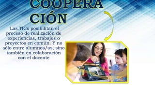Las TICs posibilitan el
proceso de realización de
experiencias, trabajos o
proyectos en común. Y no
sólo entre alumnos/as, sino
también en colaboración
con el docente
 