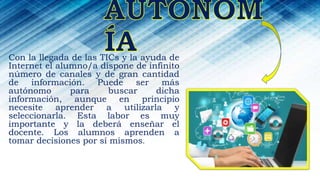 Con la llegada de las TICs y la ayuda de
Internet el alumno/a dispone de infinito
número de canales y de gran cantidad
de información. Puede ser más
autónomo para buscar dicha
información, aunque en principio
necesite aprender a utilizarla y
seleccionarla. Esta labor es muy
importante y la deberá enseñar el
docente. Los alumnos aprenden a
tomar decisiones por sí mismos.
 