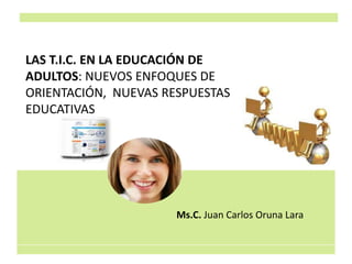 LAS T.I.C. EN LA EDUCACIÓN DE
ADULTOS: NUEVOS ENFOQUES DE
ORIENTACIÓN, NUEVAS RESPUESTAS
EDUCATIVAS
Ms.C. Juan Carlos Oruna Lara
 