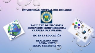 UNIVERSIDAD CENTRAL DEL ECUADOR
FACULTAD DE FILOSOFÍA
EDUCACIÓN SEMIPRESENCIAL
CARRERA PARVULARIA
TIC EN LA EDUCACIÓN
REALIZADO POR:
SONIA NIETO
SEXTO SEMESTRE “C”
 