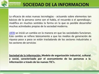 La eficacia de estas nuevas tecnologías - actuando sobre elementos tan
básicos de la persona como son el habla, el recuerdo o el aprendizaje-,
modifica en muchos sentidos la forma en la que es posible desarrollar
muchas actividades propias de la sociedad moderna.
1970 se inició un cambio en la manera en que las sociedades funcionan.
Este cambio se refiere básicamente a que los medios de generación de
riqueza poco a poco se están trasladando de los sectores industriales a
los sectores de servicios
SOCIEDAD DE LA INFORMACION
Sociedad de la Información: Modelo de organización industrial, cultural
y social, caracterizado por el acercamiento de las personas a la
información a través de las nuevas TIC’s.
 