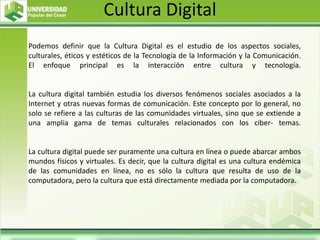 Cultura Digital
Podemos definir que la Cultura Digital es el estudio de los aspectos sociales,
culturales, éticos y estéticos de la Tecnología de la Información y la Comunicación.
El enfoque principal es la interacción entre cultura y tecnología.
La cultura digital también estudia los diversos fenómenos sociales asociados a la
Internet y otras nuevas formas de comunicación. Este concepto por lo general, no
solo se refiere a las culturas de las comunidades virtuales, sino que se extiende a
una amplia gama de temas culturales relacionados con los ciber- temas.
La cultura digital puede ser puramente una cultura en línea o puede abarcar ambos
mundos físicos y virtuales. Es decir, que la cultura digital es una cultura endémica
de las comunidades en línea, no es sólo la cultura que resulta de uso de la
computadora, pero la cultura que está directamente mediada por la computadora.
 