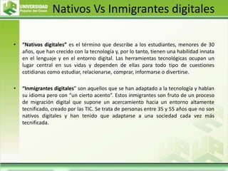 Nativos Vs Inmigrantes digitales
• “Nativos digitales” es el término que describe a los estudiantes, menores de 30
años, que han crecido con la tecnología y, por lo tanto, tienen una habilidad innata
en el lenguaje y en el entorno digital. Las herramientas tecnológicas ocupan un
lugar central en sus vidas y dependen de ellas para todo tipo de cuestiones
cotidianas como estudiar, relacionarse, comprar, informarse o divertirse.
• “Inmigrantes digitales” son aquellos que se han adaptado a la tecnología y hablan
su idioma pero con “un cierto acento”. Estos inmigrantes son fruto de un proceso
de migración digital que supone un acercamiento hacia un entorno altamente
tecnificado, creado por las TIC. Se trata de personas entre 35 y 55 años que no son
nativos digitales y han tenido que adaptarse a una sociedad cada vez más
tecnificada.
 