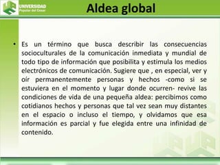 Aldea global
• Es un término que busca describir las consecuencias
socioculturales de la comunicación inmediata y mundial de
todo tipo de información que posibilita y estimula los medios
electrónicos de comunicación. Sugiere que , en especial, ver y
oír permanentemente personas y hechos -como si se
estuviera en el momento y lugar donde ocurren- revive las
condiciones de vida de una pequeña aldea: percibimos como
cotidianos hechos y personas que tal vez sean muy distantes
en el espacio o incluso el tiempo, y olvidamos que esa
información es parcial y fue elegida entre una infinidad de
contenido.
 