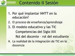Contenido II Sesión
1. Por qué implantar NNTT en la
educación?
2. El proceso de enseñanza/aprendizaje
3. El modelo educativo y las TIC
Competencias del Siglo XXI
Rol del docente – rol del estudiante
4. La realidad de la integración de TIC en la
docencia
 