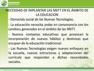 NECESIDAD DE IMPLANTAR LAS NNTT EN EL ÁMBITO DE
LA EDUCACIÓN
- Demanda social de las Nuevas Tecnologías.
- La educación necesita andar en consonancia con los
cambios generados en el ámbito de las NNTT.
- Nuevos contextos educativos que provocan la
incorporación de nuevos hábitos y destrezas que
escapan de la educación tradicional.
- Las Nuevas Tecnologías exigen nuevos enfoques en
la escuela, nuevas estructuras y adaptaciones del
currículo que respondan a dichas necesidades
sociales.
 