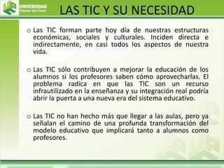 LAS TIC Y SU NECESIDAD
o Las TIC forman parte hoy día de nuestras estructuras
económicas, sociales y culturales. Inciden directa e
indirectamente, en casi todos los aspectos de nuestra
vida.
o Las TIC sólo contribuyen a mejorar la educación de los
alumnos si los profesores saben cómo aprovecharlas. El
problema radica en que las TIC son un recurso
infrautilizado en la enseñanza y su integración real podría
abrir la puerta a una nueva era del sistema educativo.
o Las TIC no han hecho más que llegar a las aulas, pero ya
señalan el camino de una profunda transformación del
modelo educativo que implicará tanto a alumnos como
profesores.
 