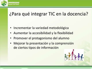 ¿Para qué integrar TIC en la docencia?
• Incrementar la variedad metodológica
• Aumentar la accesibilidad y la flexibilidad
• Promover el protagonismo del alumno
• Mejorar la presentación y la comprensión
de ciertos tipos de información
 