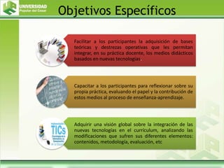 Objetivos Específicos
Facilitar a los participantes la adquisición de bases
teóricas y destrezas operativas que les permitan
integrar, en su práctica docente, los medios didácticos
basados en nuevas tecnologías.
Capacitar a los participantes para reflexionar sobre su
propia práctica, evaluando el papel y la contribución de
estos medios al proceso de enseñanza-aprendizaje.
Adquirir una visión global sobre la integración de las
nuevas tecnologías en el currículum, analizando las
modificaciones que sufren sus diferentes elementos:
contenidos, metodología, evaluación, etc
 