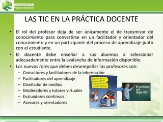 LAS TIC EN LA PRÁCTICA DOCENTE
• El rol del profesor deja de ser únicamente el de transmisor de
conocimiento para convertirse en un facilitador y orientador del
conocimiento y en un participante del proceso de aprendizaje junto
con el estudiante.
• El docente debe enseñar a sus alumnos a seleccionar
adecuadamente entre la avalancha de información disponible.
• Los nuevos roles que deben desempeñar los profesores son:
– Consultores y facilitadores de la información
– Facilitadores del aprendizaje
– Diseñador de medios
– Moderadores y tutores virtuales
– Evaluadores continuos
– Asesores y orientadores
 