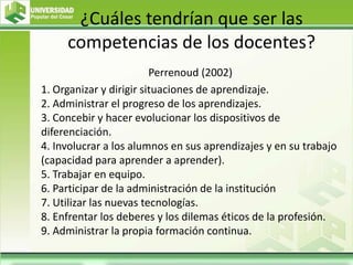 ¿Cuáles tendrían que ser las
competencias de los docentes?
Perrenoud (2002)
1. Organizar y dirigir situaciones de aprendizaje.
2. Administrar el progreso de los aprendizajes.
3. Concebir y hacer evolucionar los dispositivos de
diferenciación.
4. Involucrar a los alumnos en sus aprendizajes y en su trabajo
(capacidad para aprender a aprender).
5. Trabajar en equipo.
6. Participar de la administración de la institución
7. Utilizar las nuevas tecnologías.
8. Enfrentar los deberes y los dilemas éticos de la profesión.
9. Administrar la propia formación continua.
 
