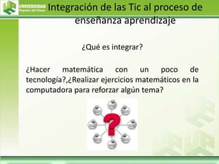 Integración de las Tic al proceso de
enseñanza aprendizaje
¿Qué es integrar?
¿Hacer matemática con un poco de
tecnología?,¿Realizar ejercicios matemáticos en la
computadora para reforzar algún tema?
 