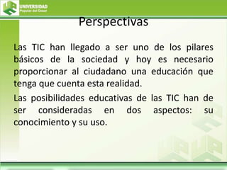 Perspectivas
Las TIC han llegado a ser uno de los pilares
básicos de la sociedad y hoy es necesario
proporcionar al ciudadano una educación que
tenga que cuenta esta realidad.
Las posibilidades educativas de las TIC han de
ser consideradas en dos aspectos: su
conocimiento y su uso.
 