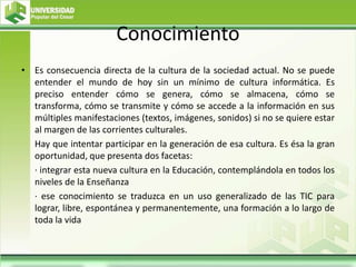 Conocimiento
• Es consecuencia directa de la cultura de la sociedad actual. No se puede
entender el mundo de hoy sin un mínimo de cultura informática. Es
preciso entender cómo se genera, cómo se almacena, cómo se
transforma, cómo se transmite y cómo se accede a la información en sus
múltiples manifestaciones (textos, imágenes, sonidos) si no se quiere estar
al margen de las corrientes culturales.
Hay que intentar participar en la generación de esa cultura. Es ésa la gran
oportunidad, que presenta dos facetas:
· integrar esta nueva cultura en la Educación, contemplándola en todos los
niveles de la Enseñanza
· ese conocimiento se traduzca en un uso generalizado de las TIC para
lograr, libre, espontánea y permanentemente, una formación a lo largo de
toda la vida
 