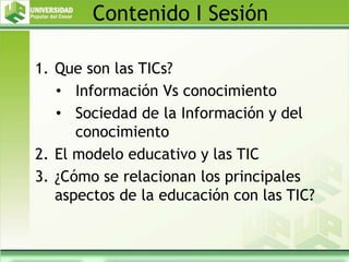 Contenido I Sesión
1. Que son las TICs?
• Información Vs conocimiento
• Sociedad de la Información y del
conocimiento
2. El modelo educativo y las TIC
3. ¿Cómo se relacionan los principales
aspectos de la educación con las TIC?
 
