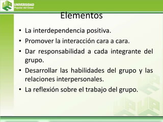 Elementos
• La interdependencia positiva.
• Promover la interacción cara a cara.
• Dar responsabilidad a cada integrante del
grupo.
• Desarrollar las habilidades del grupo y las
relaciones interpersonales.
• La reflexión sobre el trabajo del grupo.
 