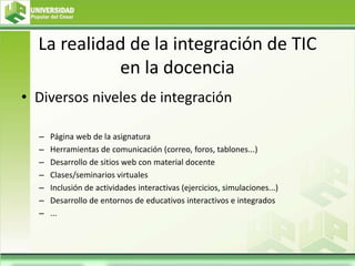 La realidad de la integración de TIC
en la docencia
• Diversos niveles de integración
– Página web de la asignatura
– Herramientas de comunicación (correo, foros, tablones...)
– Desarrollo de sitios web con material docente
– Clases/seminarios virtuales
– Inclusión de actividades interactivas (ejercicios, simulaciones...)
– Desarrollo de entornos de educativos interactivos e integrados
– ...
 