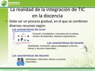 La realidad de la integración de TIC
en la docencia
• Debe ser un proceso gradual, en el que se combinen
diversos recursos según:
Duración, complejidad y naturaleza de la materia,
número de asistentes, aspectos organizativos...
Las características del curso
Las características del docente
Habilidades, motivación, apoyo pedagógico y técnico,
tiempo y recursos disponibles...
Las características del discente
Habilidades, motivación, tiempo y recursos
disponibles...
 