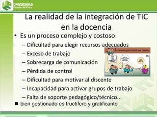 La realidad de la integración de TIC
en la docencia
• Es un proceso complejo y costoso
– Dificultad para elegir recursos adecuados
– Exceso de trabajo
– Sobrecarga de comunicación
– Pérdida de control
– Dificultad para motivar al discente
– Incapacidad para activar grupos de trabajo
– Falta de soporte pedagógico/técnico...
 bien gestionado es fructífero y gratificante
 