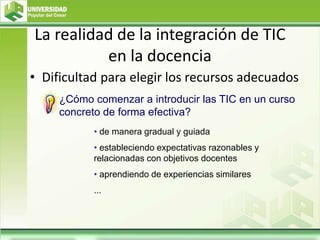 La realidad de la integración de TIC
en la docencia
• Dificultad para elegir los recursos adecuados
¿Cómo comenzar a introducir las TIC en un curso
concreto de forma efectiva?
• de manera gradual y guiada
• estableciendo expectativas razonables y
relacionadas con objetivos docentes
• aprendiendo de experiencias similares
...
 
