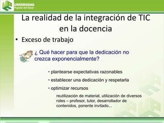 La realidad de la integración de TIC
en la docencia
• Exceso de trabajo
• plantearse expectativas razonables
• establecer una dedicación y respetarla
• optimizar recursos
reutilización de material, utilización de diversos
roles – profesor, tutor, desarrollador de
contenidos, ponente invitado...
¿ Qué hacer para que la dedicación no
crezca exponencialmente?
 
