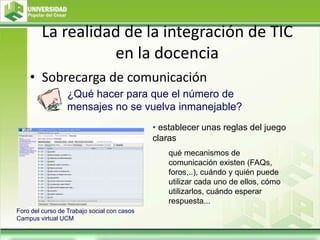 La realidad de la integración de TIC
en la docencia
• Sobrecarga de comunicación
• establecer unas reglas del juego
claras
qué mecanismos de
comunicación existen (FAQs,
foros,..), cuándo y quién puede
utilizar cada uno de ellos, cómo
utilizarlos, cuándo esperar
respuesta...
¿Qué hacer para que el número de
mensajes no se vuelva inmanejable?
Foro del curso de Trabajo social con casos
Campus virtual UCM
 