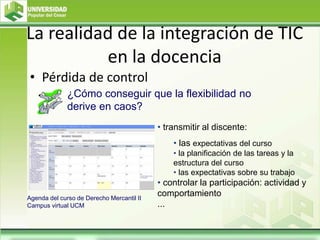 La realidad de la integración de TIC
en la docencia
• Pérdida de control
• transmitir al discente:
• las expectativas del curso
• la planificación de las tareas y la
estructura del curso
• las expectativas sobre su trabajo
• controlar la participación: actividad y
comportamiento
...
¿Cómo conseguir que la flexibilidad no
derive en caos?
Agenda del curso de Derecho Mercantil II
Campus virtual UCM
 