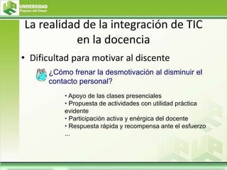 La realidad de la integración de TIC
en la docencia
• Dificultad para motivar al discente
• Apoyo de las clases presenciales
• Propuesta de actividades con utilidad práctica
evidente
• Participación activa y enérgica del docente
• Respuesta rápida y recompensa ante el esfuerzo
...
¿Cómo frenar la desmotivación al disminuir el
contacto personal?
 