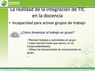 La realidad de la integración de TIC
en la docencia
• Incapacidad para activar grupos de trabajo
• Plantear trabajos y actividades en grupo
• Cada miembro tiene que asumir un rol
(responsabilidades)
• Utilizar las herramientas de comunicación en
grupo
...
¿Cómo dinamizar el trabajo en grupo?
 