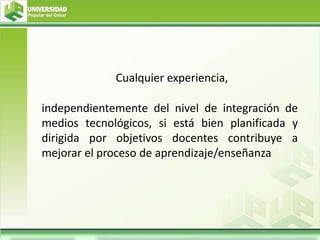 Cualquier experiencia,
independientemente del nivel de integración de
medios tecnológicos, si está bien planificada y
dirigida por objetivos docentes contribuye a
mejorar el proceso de aprendizaje/enseñanza
 