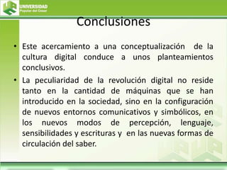 Conclusiones
• Este acercamiento a una conceptualización de la
cultura digital conduce a unos planteamientos
conclusivos.
• La peculiaridad de la revolución digital no reside
tanto en la cantidad de máquinas que se han
introducido en la sociedad, sino en la configuración
de nuevos entornos comunicativos y simbólicos, en
los nuevos modos de percepción, lenguaje,
sensibilidades y escrituras y en las nuevas formas de
circulación del saber.
 