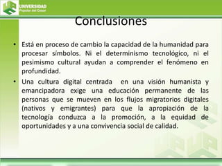 Conclusiones
• Está en proceso de cambio la capacidad de la humanidad para
procesar símbolos. Ni el determinismo tecnológico, ni el
pesimismo cultural ayudan a comprender el fenómeno en
profundidad.
• Una cultura digital centrada en una visión humanista y
emancipadora exige una educación permanente de las
personas que se mueven en los flujos migratorios digitales
(nativos y emigrantes) para que la apropiación de la
tecnología conduzca a la promoción, a la equidad de
oportunidades y a una convivencia social de calidad.
 