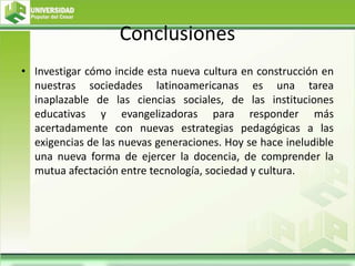 Conclusiones
• Investigar cómo incide esta nueva cultura en construcción en
nuestras sociedades latinoamericanas es una tarea
inaplazable de las ciencias sociales, de las instituciones
educativas y evangelizadoras para responder más
acertadamente con nuevas estrategias pedagógicas a las
exigencias de las nuevas generaciones. Hoy se hace ineludible
una nueva forma de ejercer la docencia, de comprender la
mutua afectación entre tecnología, sociedad y cultura.
 