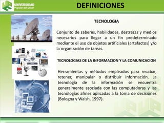 TECNOLOGIA
Conjunto de saberes, habilidades, destrezas y medios
necesarios para llegar a un fin predeterminado
mediante el uso de objetos artificiales (artefactos) y/o
la organización de tareas.
TECNOLOGIAS DE LA INFORMACION Y LA COMUNICACION
Herramientas y métodos empleados para recabar,
retener, manipular o distribuir información. La
tecnología de la información se encuentra
generalmente asociada con las computadoras y las
tecnologías afines aplicadas a la toma de decisiones
(Bologna y Walsh, 1997).
DEFINICIONES
 