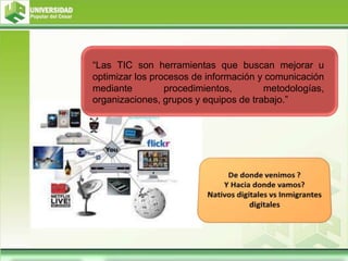 “Las TIC son herramientas que buscan mejorar u
optimizar los procesos de información y comunicación
mediante procedimientos, metodologías,
organizaciones, grupos y equipos de trabajo.”
 