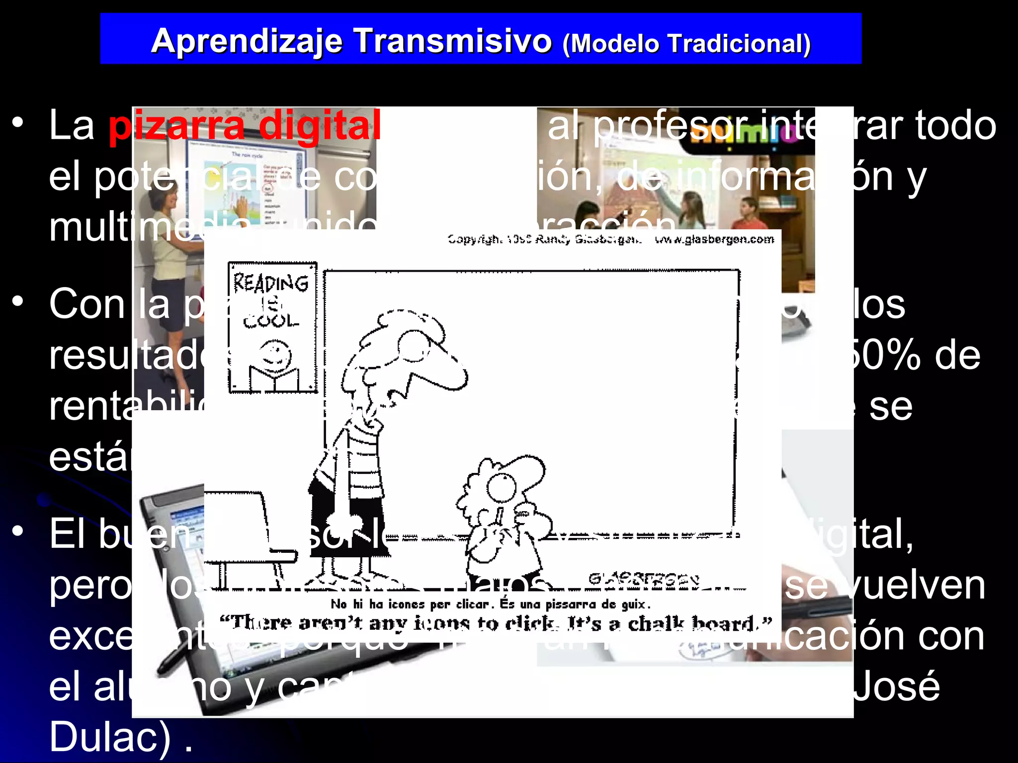 Aprendizaje Transmisivo  (Modelo Tradicional) La  pizarra digital  permite al profesor integrar todo el potencial de comunicación, de información y multimedia, unido a la interacción.  Con la pizarra digital la enseñanza mejora los resultados en porcentajes que superan el 50% de rentabilidad, según las investigaciones que se están realizando. El buen profesor lo es con y sin pizarra digital, pero "los profesores malos o normales se vuelven excelentes" porque "mejoran la comunicación con el alumno y captan más fácil su atención“ (José Dulac)   .  