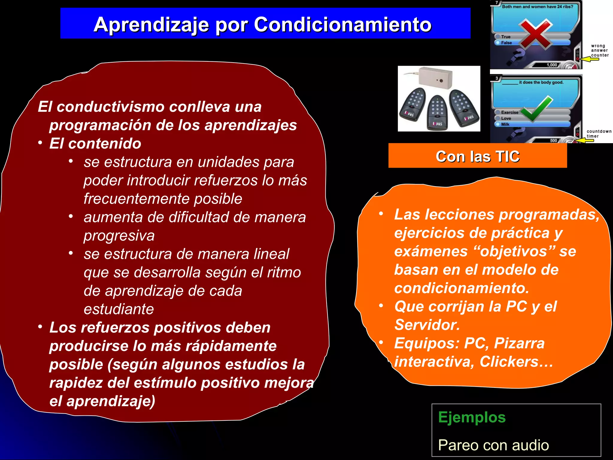 El conductivismo conlleva una programación de los aprendizajes El contenido  se estructura en unidades para poder introducir refuerzos lo más frecuentemente posible aumenta de dificultad de manera progresiva se estructura de manera lineal que se desarrolla según el ritmo de aprendizaje de cada estudiante Los refuerzos positivos deben producirse lo más rápidamente posible (según algunos estudios la rapidez del estímulo positivo mejora el aprendizaje)   Aprendizaje por Condicionamiento  Ejemplos Pareo  con audio Las lecciones programadas, ejercicios de práctica y exámenes “objetivos” se basan en el modelo de condicionamiento. Que corrijan la PC y el Servidor. Equipos: PC, Pizarra interactiva, Clickers… Con las TIC 