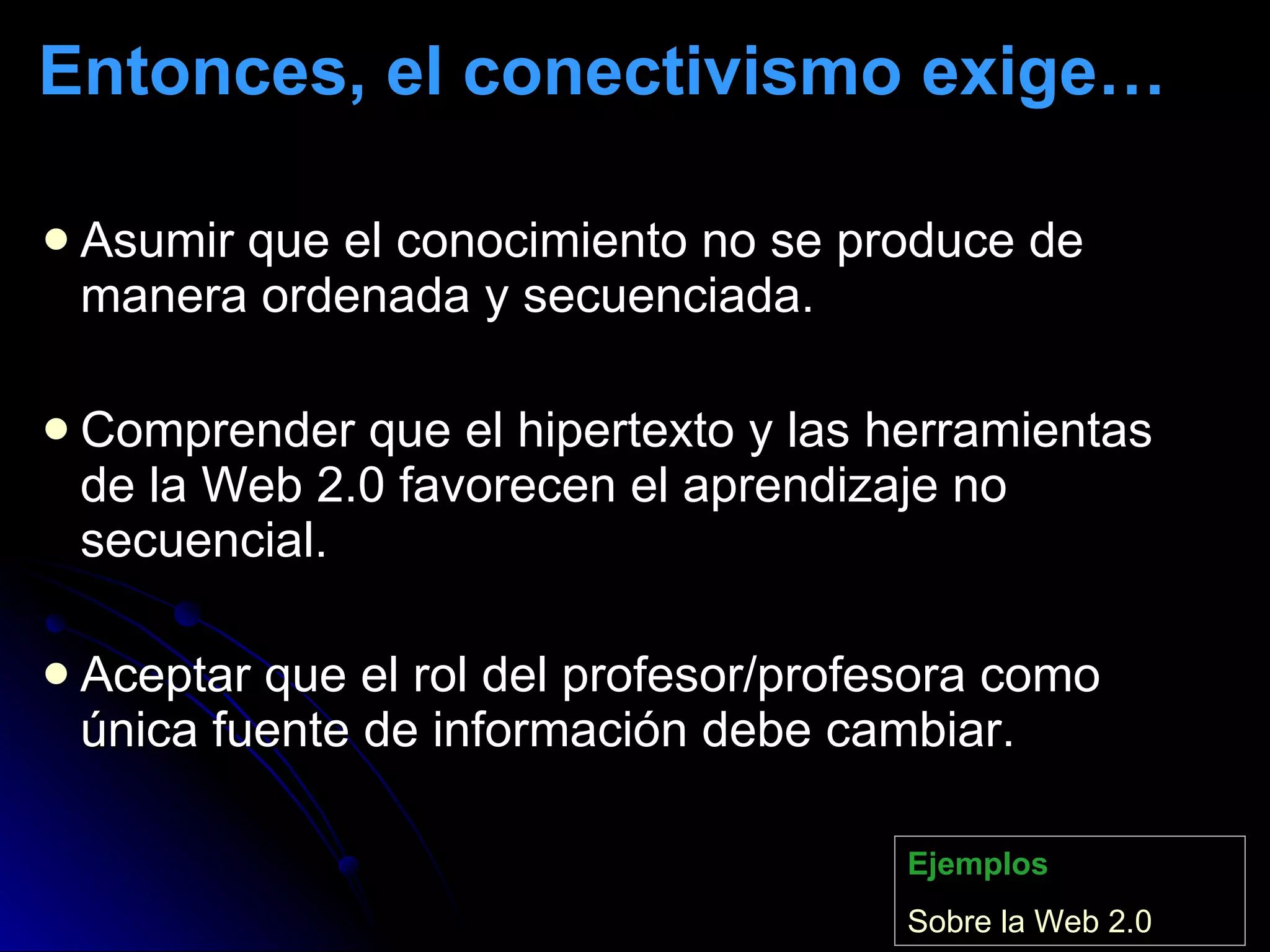 Entonces, el conectivismo exige… Asumir que el conocimiento no se produce de manera ordenada y secuenciada.  Comprender que el hipertexto y las herramientas de la Web 2.0 favorecen el aprendizaje no secuencial. Aceptar que el rol del profesor/profesora como única fuente de información debe cambiar. Ejemplos Sobre  la Web 2.0 