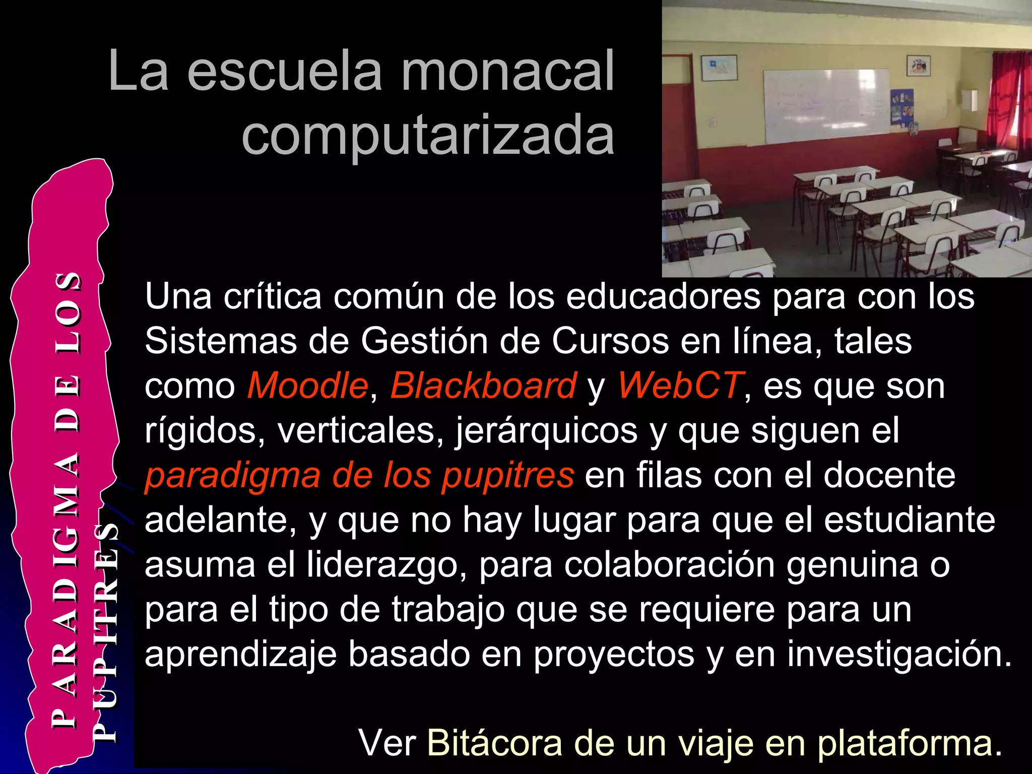 La escuela monacal computarizada Una crítica común de los educadores para con los Sistemas de Gestión de Cursos en línea, tales como  Moodle ,  Blackboard  y  WebCT , es que son rígidos, verticales, jerárquicos y que siguen el  paradigma de los pupitres  en filas con el docente adelante, y que no hay lugar para que el estudiante asuma el liderazgo, para colaboración genuina o para el tipo de trabajo que se requiere para un aprendizaje basado en proyectos y en investigación.  Ver  Bitácora de un viaje en plataforma .   PARADIGMA DE LOS PUPITRES 