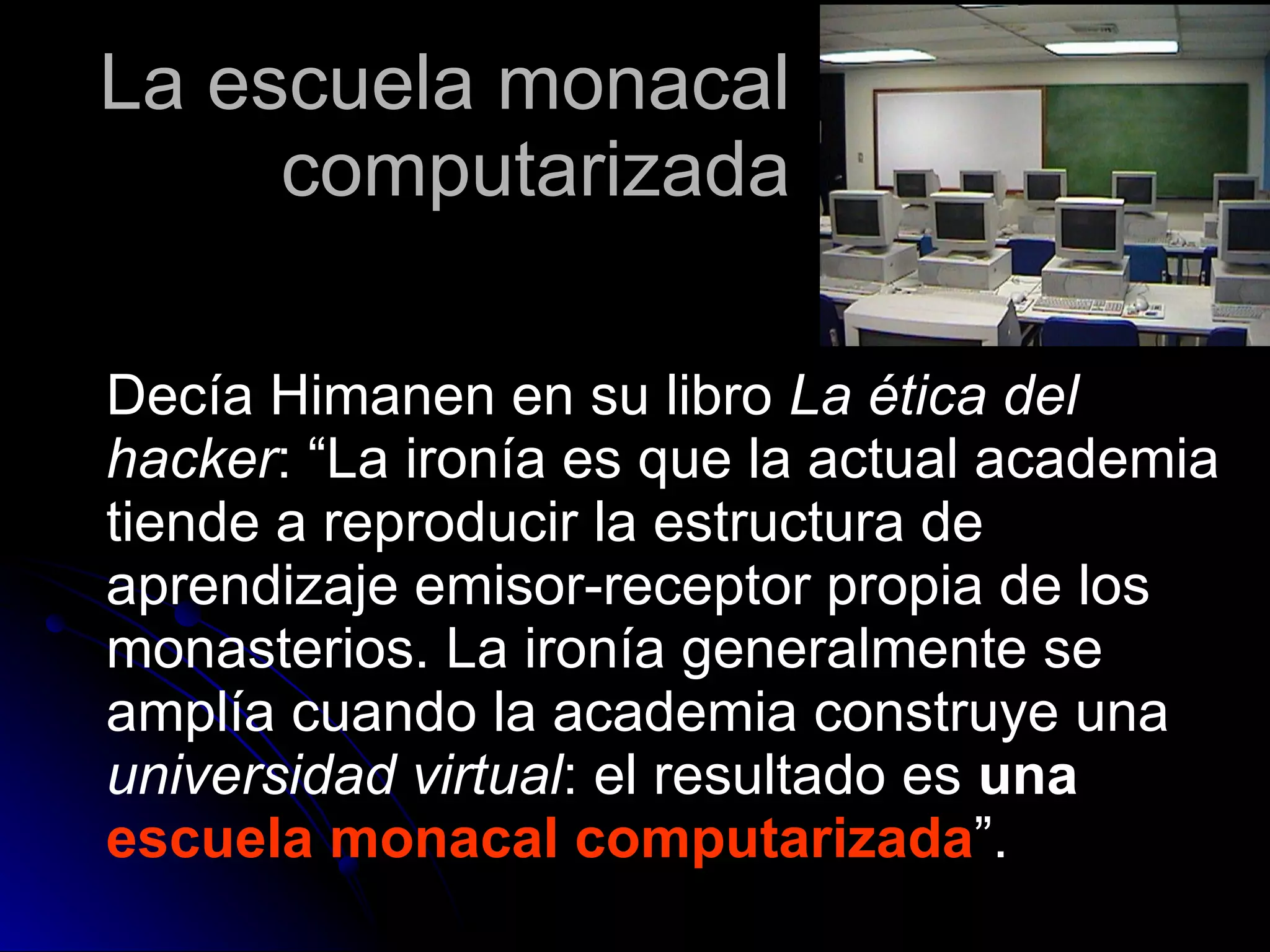 Decía Himanen en su libro  La ética del hacker : “La ironía es que la actual academia tiende a reproducir la estructura de aprendizaje emisor-receptor propia de los monasterios. La ironía generalmente se amplía cuando la academia construye una  universidad virtual : el resultado es  una  escuela monacal computarizada ”. La escuela monacal computarizada 