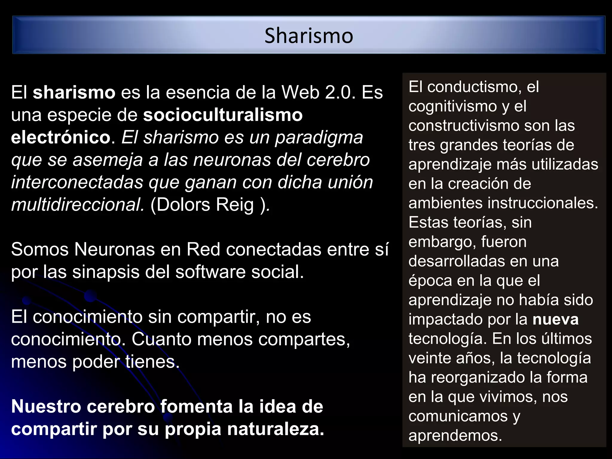 El  sharismo  es la esencia de la Web 2.0. Es una especie de  socioculturalismo electrónico .  El sharismo es un paradigma que se asemeja a las neuronas del cerebro interconectadas que ganan con dicha unión multidireccional.  (Dolors Reig  ) . Somos Neuronas en Red conectadas entre sí por las sinapsis del software social. El conocimiento sin compartir, no es conocimiento.  Cuanto menos compartes, menos poder tienes.  Nuestro cerebro fomenta la idea de compartir por su propia naturaleza.   El conductismo, el cognitivismo y el constructivismo son las tres grandes teorías de aprendizaje más utilizadas en la creación de ambientes instruccionales. Estas teorías, sin embargo, fueron desarrolladas en una época en la que el aprendizaje no había sido impactado por la  nueva  tecnología. En los últimos veinte años, la tecnología ha reorganizado la forma en la que vivimos, nos comunicamos y aprendemos. Sharismo 
