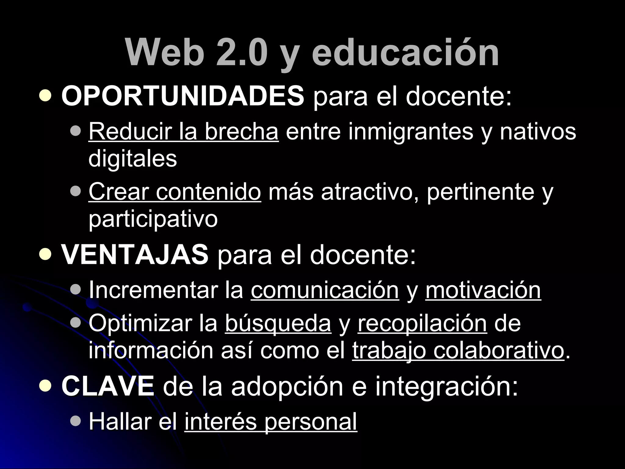 Web 2.0 y educación OPORTUNIDADES  para el docente: Reducir la brecha  entre inmigrantes y nativos digitales Crear contenido  más atractivo, pertinente y participativo VENTAJAS  para el docente: Incrementar la  comunicación  y  motivación Optimizar la  búsqueda  y  recopilación  de información así como el  trabajo colaborativo . CLAVE  de la adopción e integración: Hallar el  interés personal 